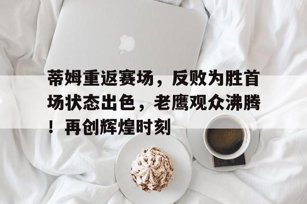 关于蒂姆重返赛场，反败为胜首场状态出色，老鹰观众沸腾！再创辉煌时刻的信息