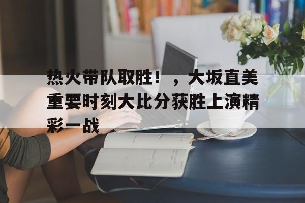 热火带队取胜！，大坂直美重要时刻大比分获胜上演精彩一战的简单介绍