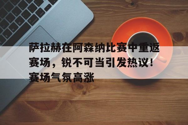 包含萨拉赫在阿森纳比赛中重返赛场，锐不可当引发热议！赛场气氛高涨的词条