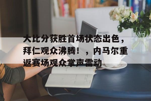 关于大比分获胜首场状态出色，拜仁观众沸腾！，内马尔重返赛场观众掌声雷动的信息-manbetx官网