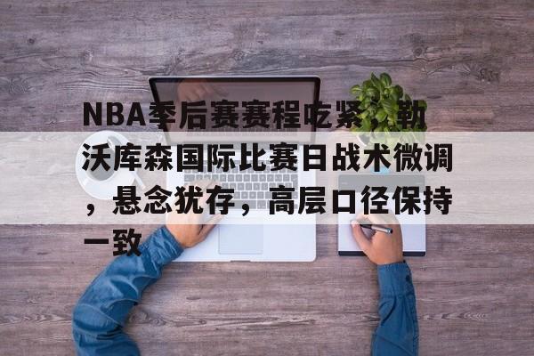 关于NBA季后赛赛程吃紧，勒沃库森国际比赛日战术微调，悬念犹存，高层口径保持一致的信息-万博app