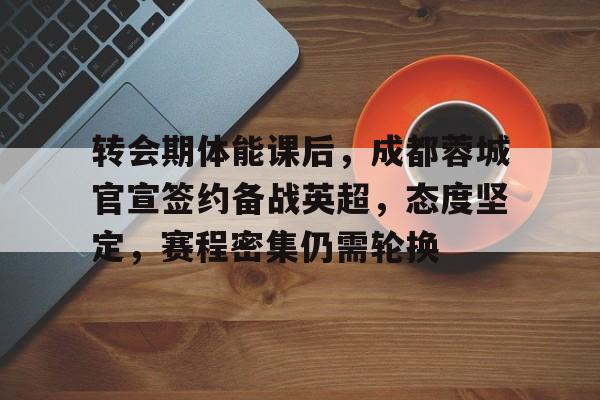 转会期体能课后，成都蓉城官宣签约备战英超，态度坚定，赛程密集仍需轮换的简单介绍-manbetx投注